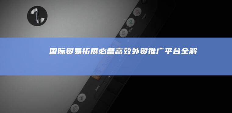 国际贸易拓展必备：高效外贸推广平台全解析